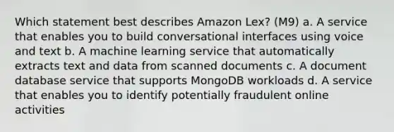 Which statement best describes Amazon Lex? (M9) a. A service that enables you to build conversational interfaces using voice and text b. A machine learning service that automatically extracts text and data from scanned documents c. A document database service that supports MongoDB workloads d. A service that enables you to identify potentially fraudulent online activities