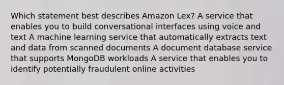 Which statement best describes Amazon Lex? A service that enables you to build conversational interfaces using voice and text A machine learning service that automatically extracts text and data from scanned documents A document database service that supports MongoDB workloads A service that enables you to identify potentially fraudulent online activities