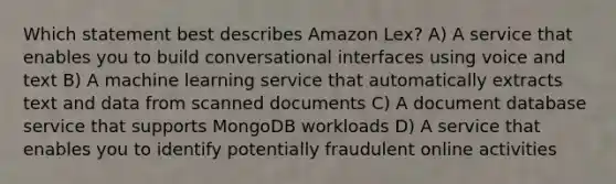 Which statement best describes Amazon Lex? A) A service that enables you to build conversational interfaces using voice and text B) A machine learning service that automatically extracts text and data from scanned documents C) A document database service that supports MongoDB workloads D) A service that enables you to identify potentially fraudulent online activities