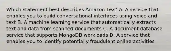 Which statement best describes Amazon Lex? A. A service that enables you to build conversational interfaces using voice and text B. A machine learning service that automatically extracts text and data from scanned documents C. A document database service that supports MongoDB workloads D. A service that enables you to identify potentially fraudulent online activities