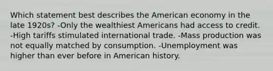 Which statement best describes the American economy in the late 1920s? -Only the wealthiest Americans had access to credit. -High tariffs stimulated international trade. -Mass production was not equally matched by consumption. -Unemployment was higher than ever before in American history.