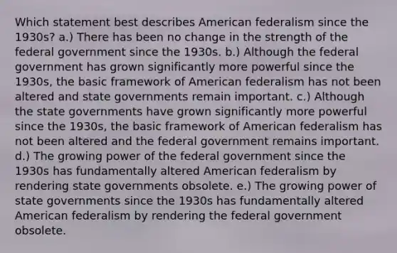 Which statement best describes American federalism since the 1930s? a.) There has been no change in the strength of the federal government since the 1930s. b.) Although the federal government has grown significantly more powerful since the 1930s, the basic framework of American federalism has not been altered and state governments remain important. c.) Although the state governments have grown significantly more powerful since the 1930s, the basic framework of American federalism has not been altered and the federal government remains important. d.) The growing power of the federal government since the 1930s has fundamentally altered American federalism by rendering state governments obsolete. e.) The growing power of state governments since the 1930s has fundamentally altered American federalism by rendering the federal government obsolete.