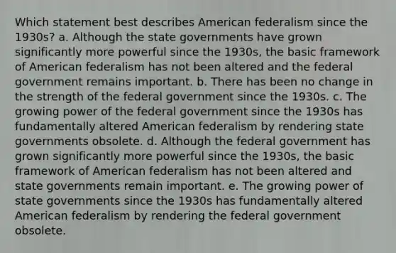 Which statement best describes American federalism since the 1930s? a. Although the state governments have grown significantly more powerful since the 1930s, the basic framework of American federalism has not been altered and the federal government remains important. b. There has been no change in the strength of the federal government since the 1930s. c. The growing power of the federal government since the 1930s has fundamentally altered American federalism by rendering state governments obsolete. d. Although the federal government has grown significantly more powerful since the 1930s, the basic framework of American federalism has not been altered and state governments remain important. e. The growing power of state governments since the 1930s has fundamentally altered American federalism by rendering the federal government obsolete.