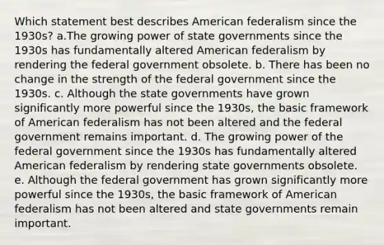 Which statement best describes American federalism since the 1930s? a.The growing power of state governments since the 1930s has fundamentally altered American federalism by rendering the federal government obsolete. b. There has been no change in the strength of the federal government since the 1930s. c. Although the state governments have grown significantly more powerful since the 1930s, the basic framework of American federalism has not been altered and the federal government remains important. d. The growing power of the federal government since the 1930s has fundamentally altered American federalism by rendering state governments obsolete. e. Although the federal government has grown significantly more powerful since the 1930s, the basic framework of American federalism has not been altered and state governments remain important.