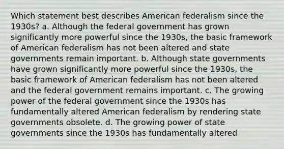 Which statement best describes American federalism since the 1930s? a. Although the federal government has grown significantly more powerful since the 1930s, the basic framework of American federalism has not been altered and state governments remain important. b. Although state governments have grown significantly more powerful since the 1930s, the basic framework of American federalism has not been altered and the federal government remains important. c. The growing power of the federal government since the 1930s has fundamentally altered American federalism by rendering state governments obsolete. d. The growing power of state governments since the 1930s has fundamentally altered