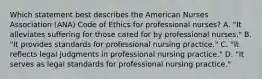 Which statement best describes the American Nurses Association (ANA) Code of Ethics for professional nurses? A. "It alleviates suffering for those cared for by professional nurses." B. "It provides standards for professional nursing practice." C. "It reflects legal judgments in professional nursing practice." D. "It serves as legal standards for professional nursing practice."