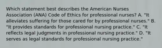 Which statement best describes the American Nurses Association (ANA) Code of Ethics for professional nurses? A. "It alleviates suffering for those cared for by professional nurses." B. "It provides standards for professional nursing practice." C. "It reflects legal judgments in professional nursing practice." D. "It serves as legal standards for professional nursing practice."