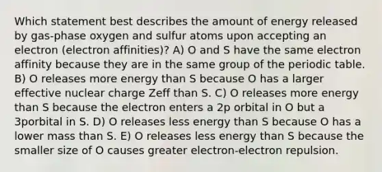 Which statement best describes the amount of energy released by gas-phase oxygen and sulfur atoms upon accepting an electron (electron affinities)? A) O and S have the same electron affinity because they are in the same group of the periodic table. B) O releases more energy than S because O has a larger effective nuclear charge Zeff than S. C) O releases more energy than S because the electron enters a 2p orbital in O but a 3porbital in S. D) O releases less energy than S because O has a lower mass than S. E) O releases less energy than S because the smaller size of O causes greater electron-electron repulsion.