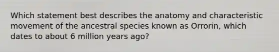 Which statement best describes the anatomy and characteristic movement of the ancestral species known as Orrorin, which dates to about 6 million years ago?