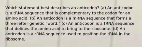 Which statement best describes an anticodon? (a) An anticodon is a tRNA sequence that is complementary to the codon for an amino acid. (b) An anticodon is a mRNA sequence that forms a three-letter genetic "word." (c) An anticodon is a tRNA sequence that defines the amino acid to bring to the ribosome. (d) An anticodon is a rRNA sequence used to position the tRNA in the ribosome.