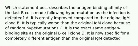 Which statement best describes the antigen-binding affinity of the last B cells made following hypermutation as the infection is defeated? A. It is greatly improved compared to the original IgM clone B. It is typically worse than the original IgM clone because of random hyper-mutations C. It is the exact same antigen-binding site as the original B cell clone D. It is now specific for a completely different antigen than the original IgM detected