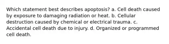 Which statement best describes apoptosis? a. Cell death caused by exposure to damaging radiation or heat. b. Cellular destruction caused by chemical or electrical trauma. c. Accidental cell death due to injury. d. Organized or programmed cell death.