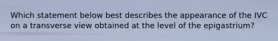 Which statement below best describes the appearance of the IVC on a transverse view obtained at the level of the epigastrium?