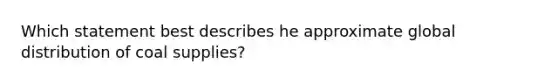 Which statement best describes he approximate global distribution of coal supplies?