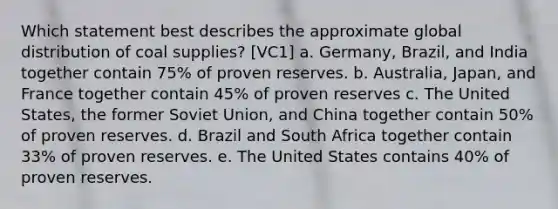 Which statement best describes the approximate global distribution of coal supplies? [VC1] a. Germany, Brazil, and India together contain 75% of proven reserves. b. Australia, Japan, and France together contain 45% of proven reserves c. The United States, the former Soviet Union, and China together contain 50% of proven reserves. d. Brazil and South Africa together contain 33% of proven reserves. e. The United States contains 40% of proven reserves.