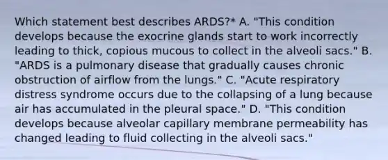 Which statement best describes ARDS?* A. "This condition develops because the exocrine glands start to work incorrectly leading to thick, copious mucous to collect in the alveoli sacs." B. "ARDS is a pulmonary disease that gradually causes chronic obstruction of airflow from the lungs." C. "Acute respiratory distress syndrome occurs due to the collapsing of a lung because air has accumulated in the pleural space." D. "This condition develops because alveolar capillary membrane permeability has changed leading to fluid collecting in the alveoli sacs."