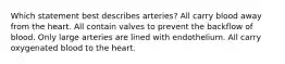 Which statement best describes arteries? All carry blood away from the heart. All contain valves to prevent the backflow of blood. Only large arteries are lined with endothelium. All carry oxygenated blood to the heart.