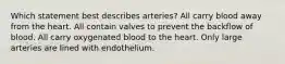 Which statement best describes arteries? All carry blood away from the heart. All contain valves to prevent the backflow of blood. All carry oxygenated blood to the heart. Only large arteries are lined with endothelium.