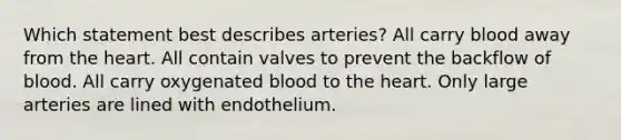 Which statement best describes arteries? All carry blood away from the heart. All contain valves to prevent the backflow of blood. All carry oxygenated blood to the heart. Only large arteries are lined with endothelium.