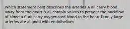 Which statement best describes the arteries A all carry blood away from the heart B all contain valves to prevent the backflow of blood a C all carry oxygenated blood to the heart D only large arteries are aligned with endothelium