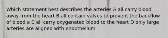 Which statement best describes the arteries A all carry blood away from the heart B all contain valves to prevent the backflow of blood a C all carry oxygenated blood to the heart D only large arteries are aligned with endothelium