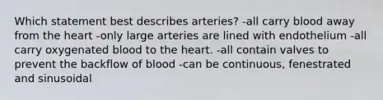 Which statement best describes arteries? -all carry blood away from the heart -only large arteries are lined with endothelium -all carry oxygenated blood to the heart. -all contain valves to prevent the backflow of blood -can be continuous, fenestrated and sinusoidal