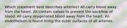 Which statement best describes arteries? All carry blood away from the heart. All contain valves to prevent the backflow of blood. All carry oxygenated blood away from the heart. An endothelium is found lining the outer surfaces of all arteries.