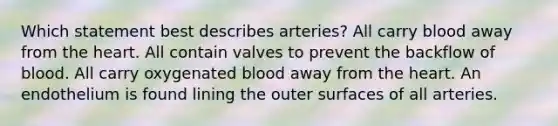 Which statement best describes arteries? All carry blood away from the heart. All contain valves to prevent the backflow of blood. All carry oxygenated blood away from the heart. An endothelium is found lining the outer surfaces of all arteries.