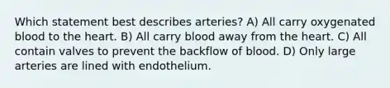 Which statement best describes arteries? A) All carry oxygenated blood to the heart. B) All carry blood away from the heart. C) All contain valves to prevent the backflow of blood. D) Only large arteries are lined with endothelium.