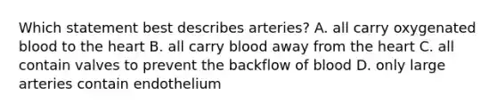 Which statement best describes arteries? A. all carry oxygenated blood to the heart B. all carry blood away from the heart C. all contain valves to prevent the backflow of blood D. only large arteries contain endothelium