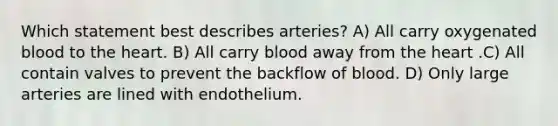 Which statement best describes arteries? A) All carry oxygenated blood to the heart. B) All carry blood away from the heart .C) All contain valves to prevent the backflow of blood. D) Only large arteries are lined with endothelium.