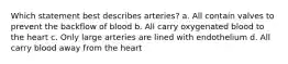 Which statement best describes arteries? a. All contain valves to prevent the backflow of blood b. All carry oxygenated blood to the heart c. Only large arteries are lined with endothelium d. All carry blood away from the heart