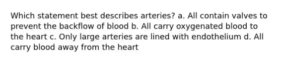 Which statement best describes arteries? a. All contain valves to prevent the backflow of blood b. All carry oxygenated blood to <a href='https://www.questionai.com/knowledge/kya8ocqc6o-the-heart' class='anchor-knowledge'>the heart</a> c. Only large arteries are lined with endothelium d. All carry blood away from the heart