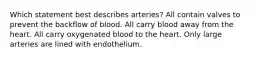 Which statement best describes arteries? All contain valves to prevent the backflow of blood. All carry blood away from the heart. All carry oxygenated blood to the heart. Only large arteries are lined with endothelium.