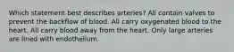 Which statement best describes arteries? All contain valves to prevent the backflow of blood. All carry oxygenated blood to the heart. All carry blood away from the heart. Only large arteries are lined with endothelium.