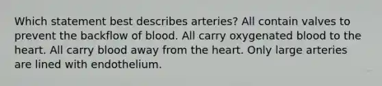 Which statement best describes arteries? All contain valves to prevent the backflow of blood. All carry oxygenated blood to the heart. All carry blood away from the heart. Only large arteries are lined with endothelium.