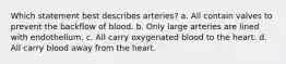 Which statement best describes arteries? a. All contain valves to prevent the backflow of blood. b. Only large arteries are lined with endothelium. c. All carry oxygenated blood to the heart. d. All carry blood away from the heart.