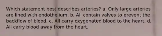 Which statement best describes arteries? a. Only large arteries are lined with endothelium. b. All contain valves to prevent the backflow of blood. c. All carry oxygenated blood to the heart. d. All carry blood away from the heart.