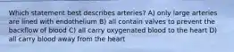 Which statement best describes arteries? A) only large arteries are lined with endothelium B) all contain valves to prevent the backflow of blood C) all carry oxygenated blood to the heart D) all carry blood away from the heart