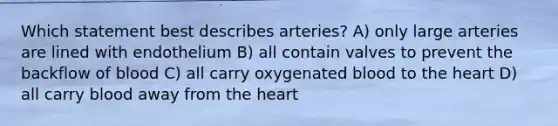 Which statement best describes arteries? A) only large arteries are lined with endothelium B) all contain valves to prevent the backflow of blood C) all carry oxygenated blood to <a href='https://www.questionai.com/knowledge/kya8ocqc6o-the-heart' class='anchor-knowledge'>the heart</a> D) all carry blood away from the heart