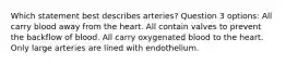 Which statement best describes arteries? Question 3 options: All carry blood away from the heart. All contain valves to prevent the backflow of blood. All carry oxygenated blood to the heart. Only large arteries are lined with endothelium.