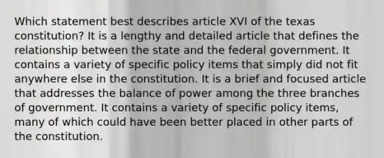 Which statement best describes article XVI of the texas constitution? It is a lengthy and detailed article that defines the relationship between the state and the federal government. It contains a variety of specific policy items that simply did not fit anywhere else in the constitution. It is a brief and focused article that addresses the balance of power among the three branches of government. It contains a variety of specific policy items, many of which could have been better placed in other parts of the constitution.