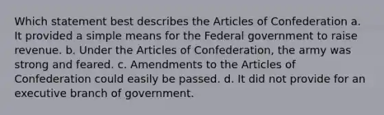 Which statement best describes the Articles of Confederation a. It provided a simple means for the Federal government to raise revenue. b. Under the Articles of Confederation, the army was strong and feared. c. Amendments to the Articles of Confederation could easily be passed. d. It did not provide for an executive branch of government.