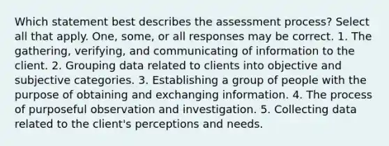 Which statement best describes the assessment process? Select all that apply. One, some, or all responses may be correct. 1. The gathering, verifying, and communicating of information to the client. 2. Grouping data related to clients into objective and subjective categories. 3. Establishing a group of people with the purpose of obtaining and exchanging information. 4. The process of purposeful observation and investigation. 5. Collecting data related to the client's perceptions and needs.