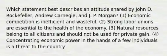 Which statement best describes an attitude shared by John D. Rockefeller, Andrew Carnegie, and J. P. Morgan? (1) Economic competition is inefficient and wasteful. (2) Strong labor unions are essential to the health of the economy. (3) Natural resources belong to all citizens and should not be used for private gain. (4) Concentrating economic power in the hands of a few individuals is a threat to the country