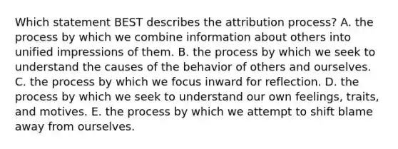 Which statement BEST describes the attribution process? A. the process by which we combine information about others into unified impressions of them. B. the process by which we seek to understand the causes of the behavior of others and ourselves. C. the process by which we focus inward for reflection. D. the process by which we seek to understand our own feelings, traits, and motives. E. the process by which we attempt to shift blame away from ourselves.