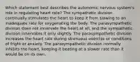 Which statement best describes the autonomic nervous system's role in regulating heart rate? The sympathetic division continually stimulates the heart to keep it from slowing to an inadequate rate for oxygenating the body. The parasympathetic division does not innervate the heart at all, and the sympathetic division innervates it only slightly. The parasympathetic division increases the heart rate during strenuous exercise or conditions of fright or anxiety. The parasympathetic division normally inhibits the heart, keeping it beating at a slower rate than it would be on its own.