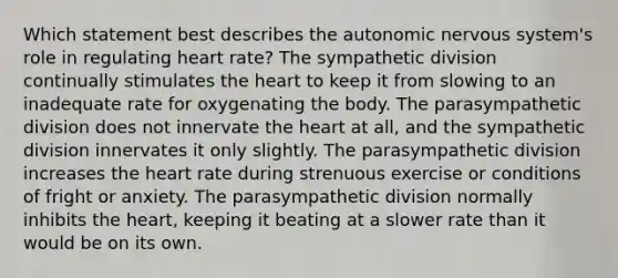 Which statement best describes the autonomic nervous system's role in regulating heart rate? The sympathetic division continually stimulates the heart to keep it from slowing to an inadequate rate for oxygenating the body. The parasympathetic division does not innervate the heart at all, and the sympathetic division innervates it only slightly. The parasympathetic division increases the heart rate during strenuous exercise or conditions of fright or anxiety. The parasympathetic division normally inhibits the heart, keeping it beating at a slower rate than it would be on its own.