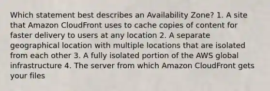 Which statement best describes an Availability Zone? 1. A site that Amazon CloudFront uses to cache copies of content for faster delivery to users at any location 2. A separate geographical location with multiple locations that are isolated from each other 3. A fully isolated portion of the AWS global infrastructure 4. The server from which Amazon CloudFront gets your files