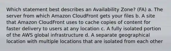 Which statement best describes an Availability Zone? (FA) a. The server from which Amazon CloudFront gets your files b. A site that Amazon CloudFront uses to cache copies of content for faster delivery to users at any location c. A fully isolated portion of the AWS global infrastructure d. A separate geographical location with multiple locations that are isolated from each other